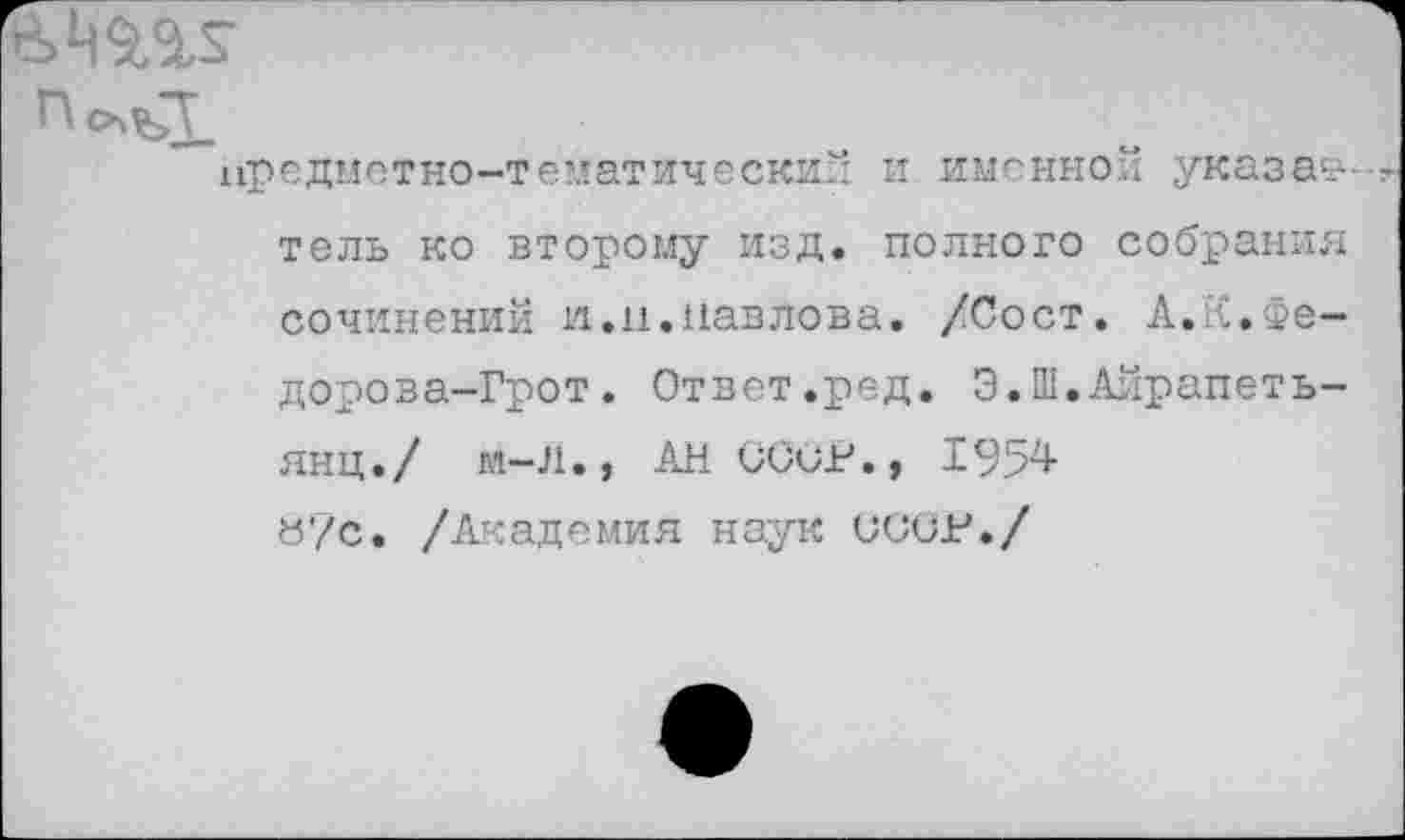 ﻿п
предметно-тематический и именной указав-тель ко второму изд. полного собрания сочинений и.и.Павлова. /Сост. А.РС.Федорова-Грот . Ответ.ред. Э.Ш.Айрапеть-янц./ м-Л., АН СССР., «7с. /Академия наук СССР./